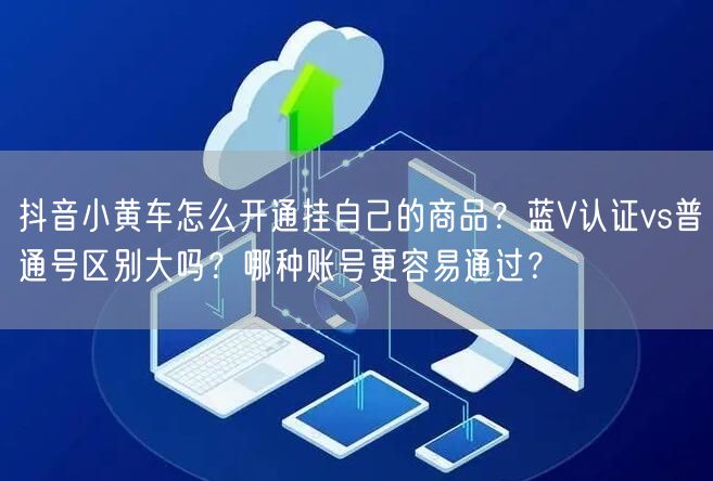 抖音小黄车怎么开通挂自己的商品？蓝V认证vs普通号区别大吗？哪种账号更容易通过？