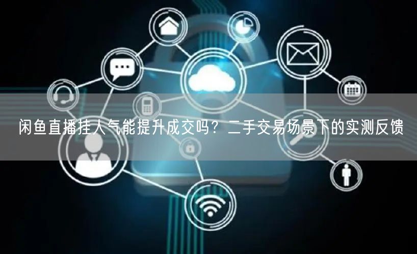 闲鱼直播挂人气能提升成交吗？二手交易场景下的实测反馈