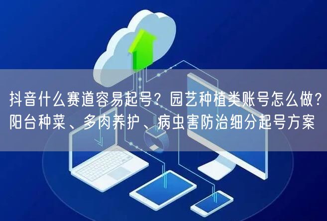 抖音什么赛道容易起号？园艺种植类账号怎么做？阳台种菜、多肉养护、病虫害防治细分起号方案