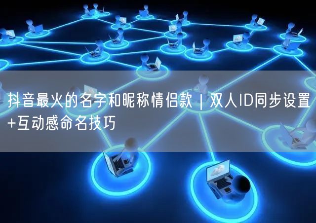 抖音最火的名字和昵称情侣款｜双人ID同步设置+互动感命名技巧