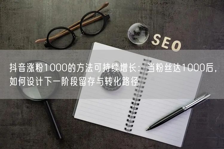 抖音涨粉1000的方法可持续增长：当粉丝达1000后，如何设计下一阶段留存与转化路径