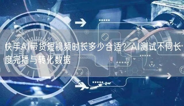 快手AI带货短视频时长多少合适？AI测试不同长度完播与转化数据