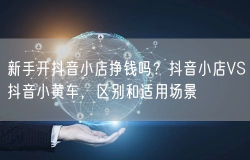 新手开抖音小店挣钱吗？抖音小店VS抖音小黄车，区别和适用场景