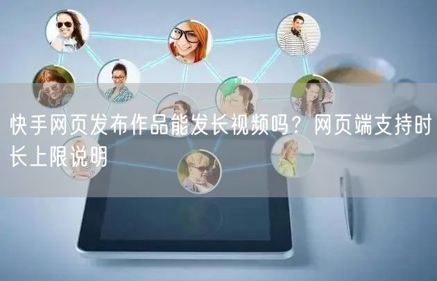 快手网页发布作品能发长视频吗？网页端支持时长上限说明