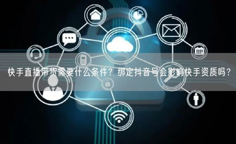 快手直播带货需要什么条件？绑定抖音号会影响快手资质吗？