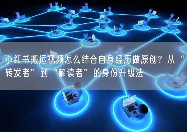 小红书搬运视频怎么结合自身经历做原创？从“转发者”到“解读者”的身份升级法