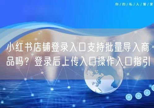 小红书店铺登录入口支持批量导入商品吗？登录后上传入口操作入口指引