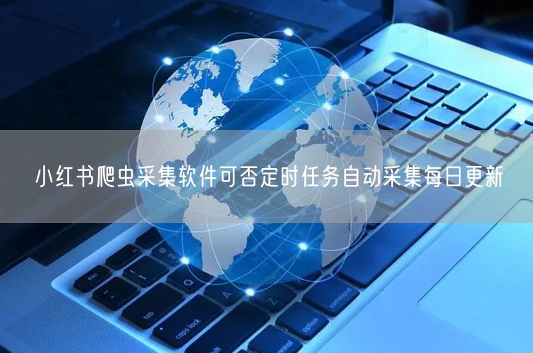 小红书爬虫采集软件可否定时任务自动采集每日更新