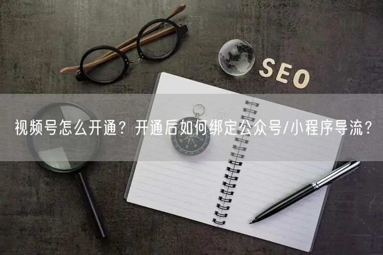 视频号怎么开通？开通后如何绑定公众号/小程序导流？