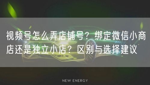 视频号怎么弄店铺号？绑定微信小商店还是独立小店？区别与选择建议