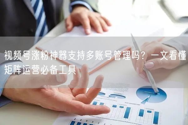 视频号涨粉神器支持多账号管理吗？一文看懂矩阵运营必备工具