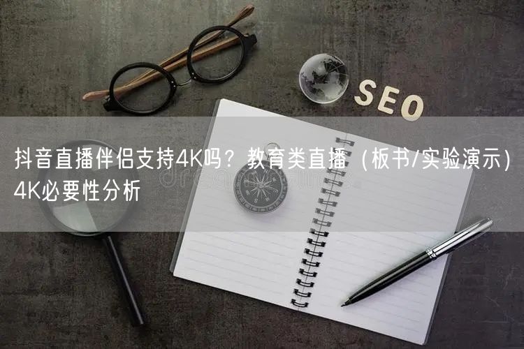抖音直播伴侣支持4K吗？教育类直播（板书/实验演示）4K必要性分析