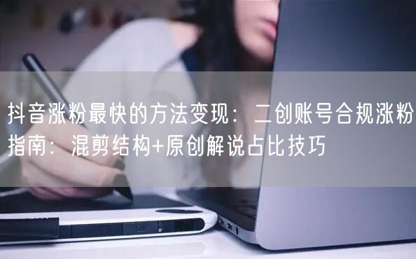 抖音涨粉最快的方法变现：二创账号合规涨粉指南：混剪结构+原创解说占比技巧