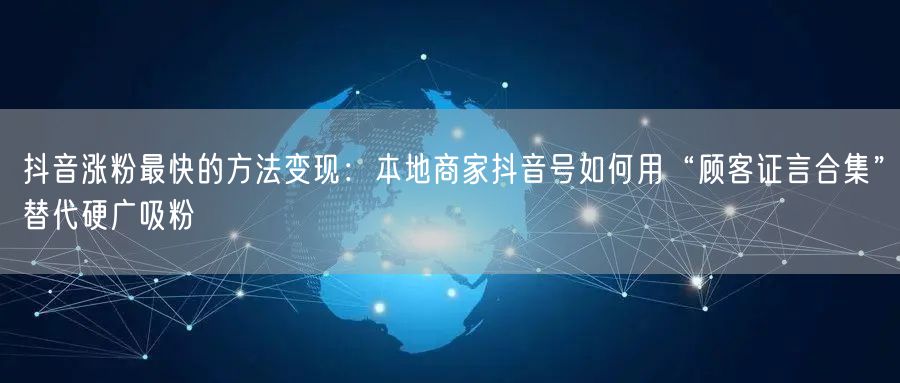 抖音涨粉最快的方法变现：本地商家抖音号如何用“顾客证言合集”替代硬广吸粉
