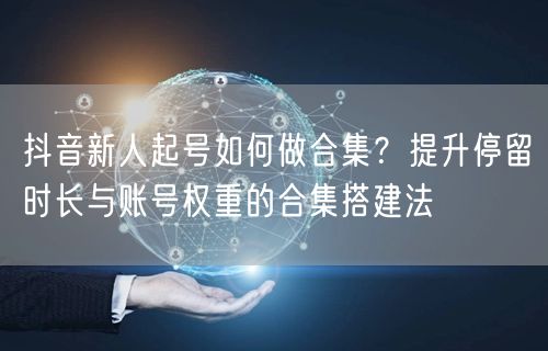 抖音新人起号如何做合集？提升停留时长与账号权重的合集搭建法