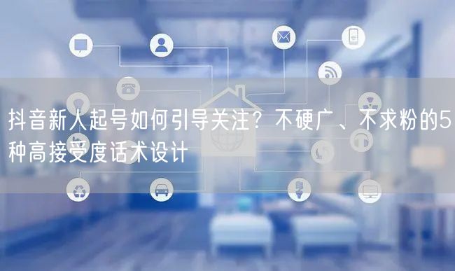 抖音新人起号如何引导关注？不硬广、不求粉的5种高接受度话术设计