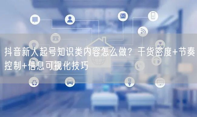 抖音新人起号知识类内容怎么做？干货密度+节奏控制+信息可视化技巧