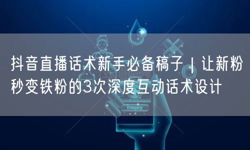 抖音直播话术新手必备稿子｜让新粉秒变铁粉的3次深度互动话术设计