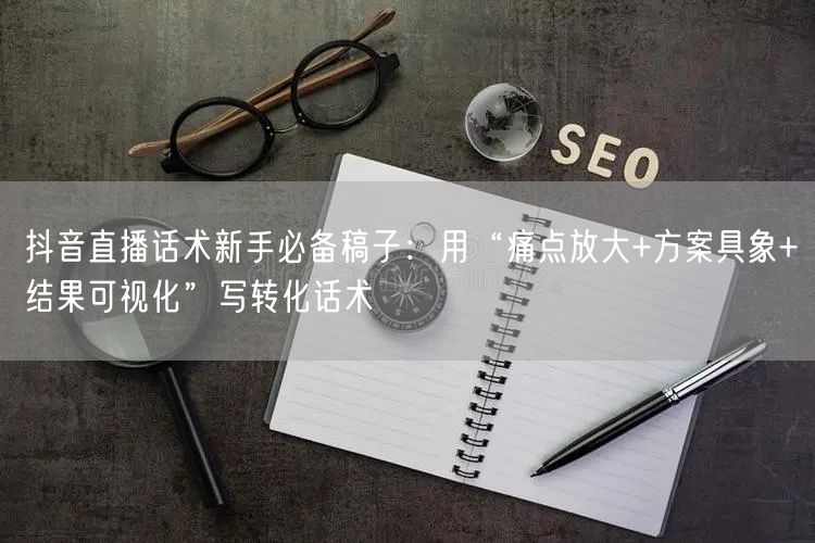 抖音直播话术新手必备稿子：用“痛点放大+方案具象+结果可视化”写转化话术