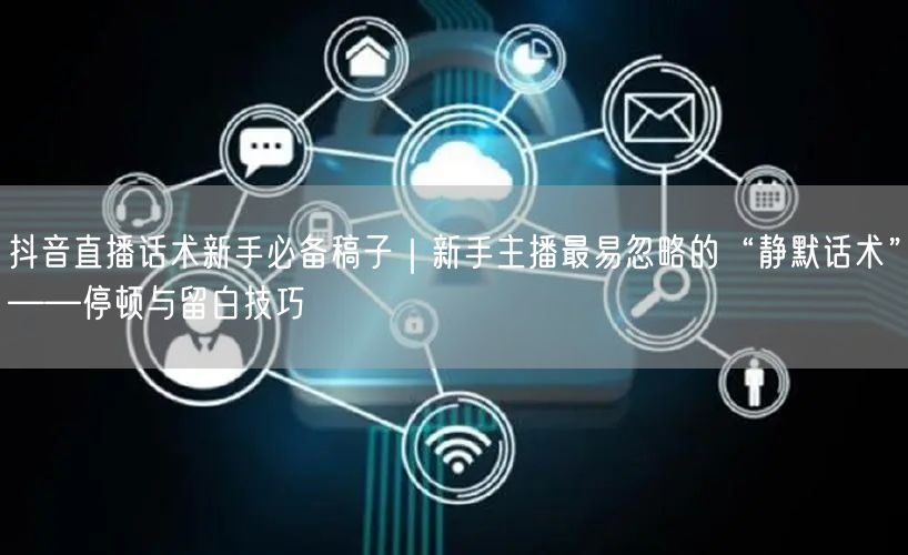 抖音直播话术新手必备稿子｜新手主播最易忽略的“静默话术”——停顿与留白技巧