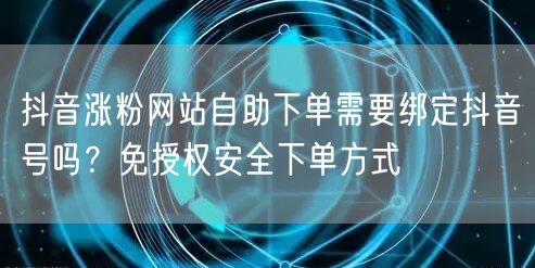 抖音涨粉网站自助下单需要绑定抖音号吗？免授权安全下单方式