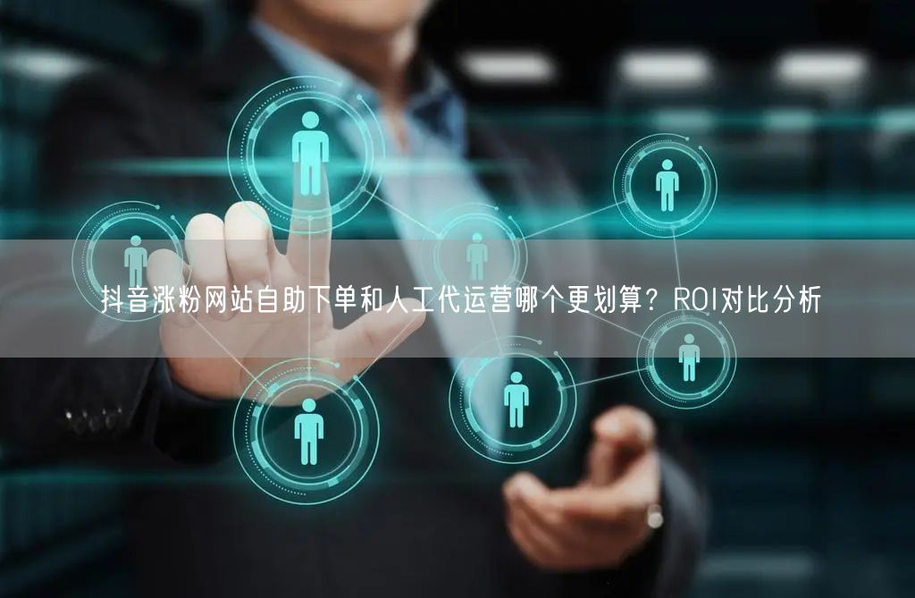抖音涨粉网站自助下单和人工代运营哪个更划算？ROI对比分析