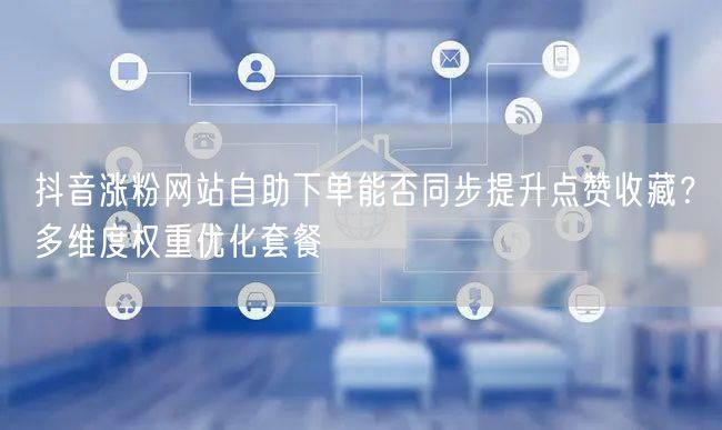 抖音涨粉网站自助下单能否同步提升点赞收藏？多维度权重优化套餐