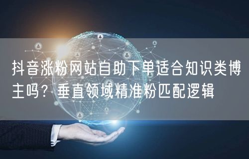 抖音涨粉网站自助下单适合知识类博主吗？垂直领域精准粉匹配逻辑