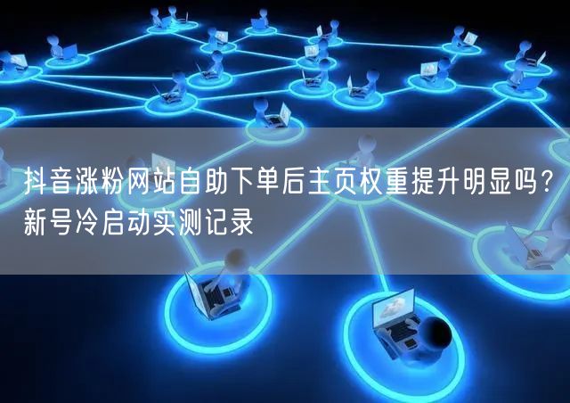 抖音涨粉网站自助下单后主页权重提升明显吗？新号冷启动实测记录