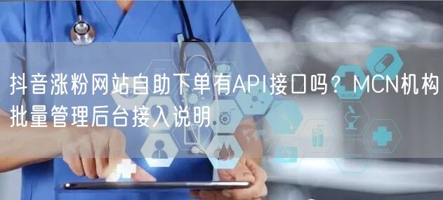 抖音涨粉网站自助下单有API接口吗？MCN机构批量管理后台接入说明