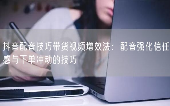 抖音配音技巧带货视频增效法：配音强化信任感与下单冲动的技巧