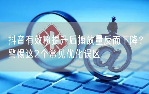 抖音有效粉提升后播放量反而下降？警惕这2个常见优化误区