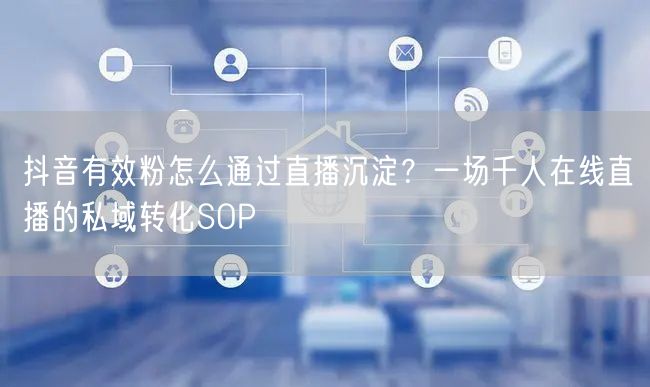 抖音有效粉怎么通过直播沉淀？一场千人在线直播的私域转化SOP